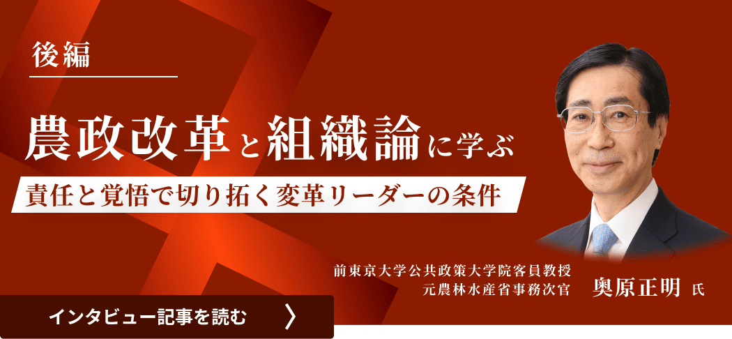 前東京大学公共政策大学院客員教授/元農林水産省事務次官 奥原氏のインタビュー/農政改革と組織論に学ぶ―責任と覚悟で切り拓く変革リーダーの条件（中編）