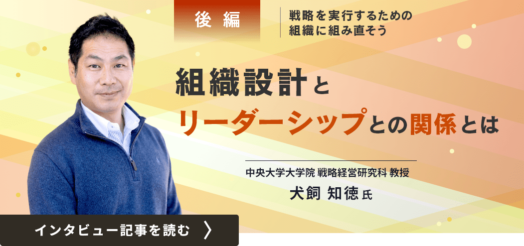 中央大学大学院戦略経営研究科教授の犬飼知徳氏インタビュー（後編）／戦略を実行するための組織に組み直そう（後編）「組織設計とリーダーシップとの関係とは」