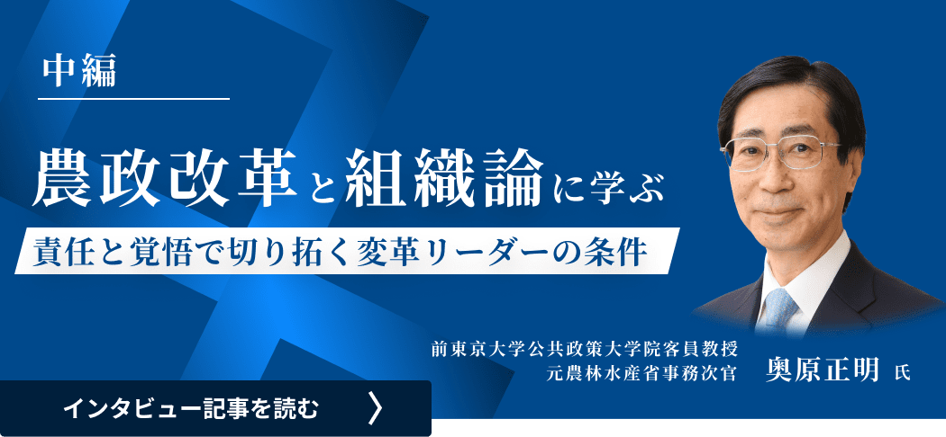 前東京大学公共政策大学院客員教授/元農林水産省事務次官 奥原氏のインタビュー/農政改革と組織論に学ぶ―責任と覚悟で切り拓く変革リーダーの条件（中編）